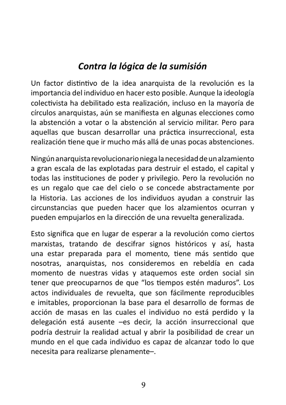 Contra la Iégica de la sumision  Un factor distintivo de la idea anarquista de la revolucién es la importancia del individuo en hacer esto posible. Aunque la ideologia colectivista ha debilitado esta realizacién, incluso en la mayoria de circulos anarquistas, atn se manifiesta en algunas elecciones como la abstencién a votar o la abstencién al servicio militar. Pero para aquellas que buscan desarrollar una préctica insurreccional, esta realizacién tiene que ir mucho més alls de unas pocas abstenciones.  Ningdnanarquista revolucionario niega a necesidad de un alzamiento a gran escala de las explotadas para destruir el estado, el capital y todas las instituciones de poder y privilegio. Pero la revolucién no es un regalo que cae del cielo o se concede abstractamente por la Historia. Las acciones de los individuos ayudan a construir las circunstancias que pueden hacer que los alzamientos ocurran y pueden empujarlos en la direccién de una revuelta generalizada.  Esto significa que en lugar de esperar a la revolucién como ciertos mandstas, tratando de descifrar signos. histéricos y asi, hasta una estar preparada para el momento, tiene mas sentido que nosotras, anarquistas, nos consideremos en rebeldia en cada momento de nuestras vidas y ataquemos este orden social sin tener que preocuparnos de que “los tiempos estén maduros”. Los actos individuales de revuelta, que son fécilmente reproducibles e imitables, proporcionan la base para el desarrollo de formas de accién de masas en las cuales el individuo no esté perdido y la delegacion ests ausente —es deci, la accién insurreccional que podria destruir la realidad actual y abrir la posibilidad de crear un mundo en el que cada individuo es capaz de alcanzar todo lo que necesita para realizarse plenamente~. 